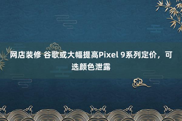 网店装修 谷歌或大幅提高Pixel 9系列定价，可选颜色泄露