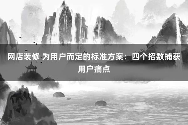 网店装修 为用户而定的标准方案：四个招数捕获用户痛点