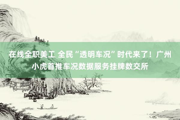 在线全职美工 全民“透明车况”时代来了！广州小虎首推车况数据服务挂牌数交所