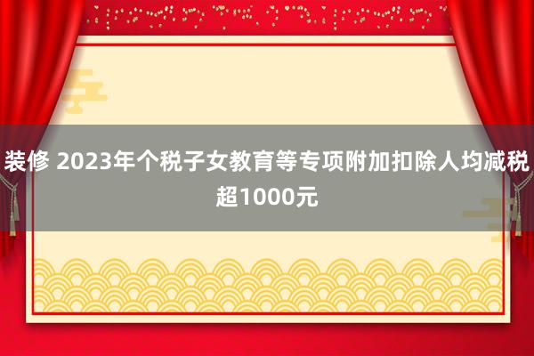 装修 2023年个税子女教育等专项附加扣除人均减税超1000元