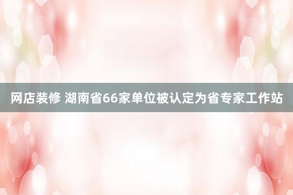 网店装修 湖南省66家单位被认定为省专家工作站