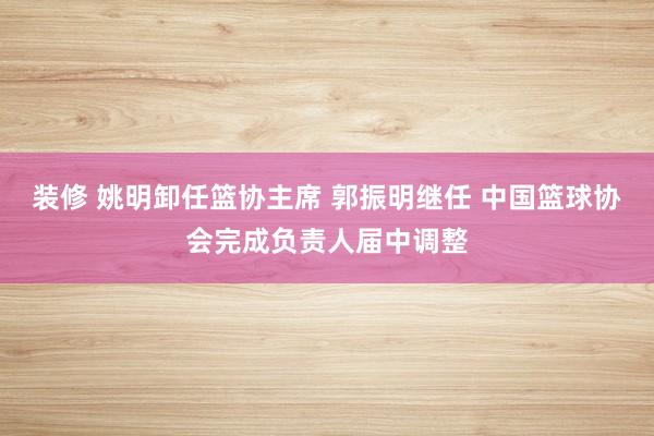 装修 姚明卸任篮协主席 郭振明继任 中国篮球协会完成负责人届中调整